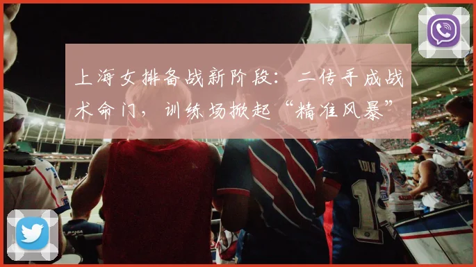 上海女排备战新阶段：二传手成战术命门，训练场掀起“精准风暴”