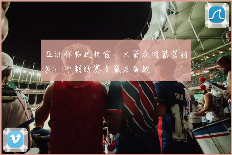 亚洲杯临近收官，火箭众将蓄势待发，冲刺新赛季最后备战