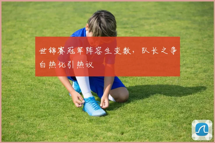 世锦赛冠军阵容生变数，队长之争白热化引热议