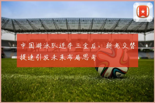 中国游泳队连夺三金后，新老交替提速引发未来布局思考