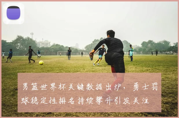 男篮世界杯关键数据出炉，勇士罚球稳定性排名持续攀升引发关注