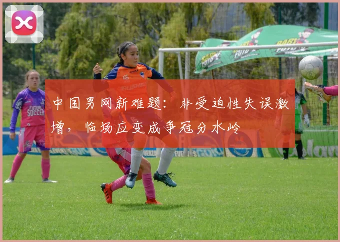 中国男网新难题：非受迫性失误激增，临场应变成争冠分水岭