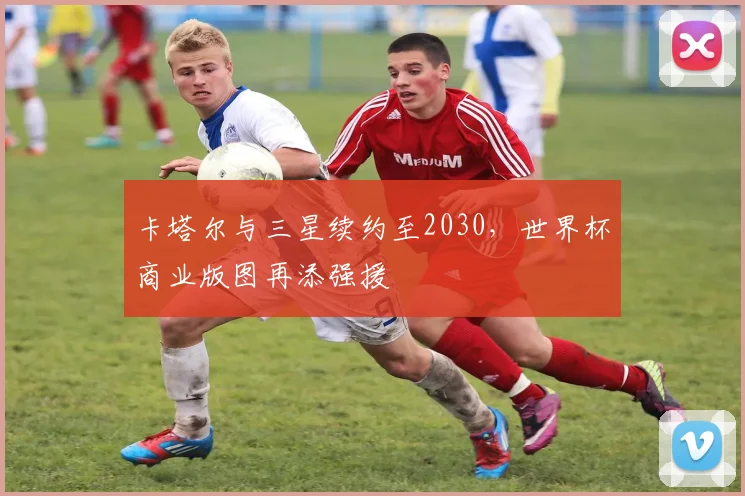 卡塔尔与三星续约至2030，世界杯商业版图再添强援