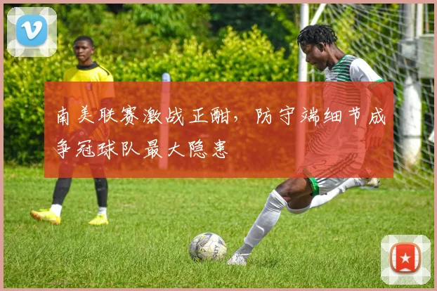 南美联赛激战正酣，防守端细节成争冠球队最大隐患