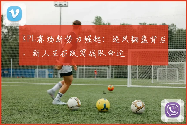 KPL赛场新势力崛起：逆风翻盘背后，新人正在改写战队命运