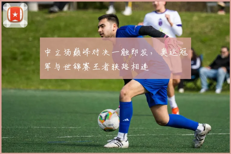 中立场巅峰对决一触即发，奥运冠军与世锦赛王者狭路相逢