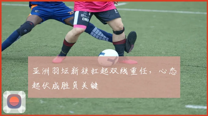 亚洲羽坛新核扛起双线重任，心态起伏成胜负关键