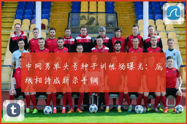 中网男单头号种子训练场曝光：底线相持成新杀手锏