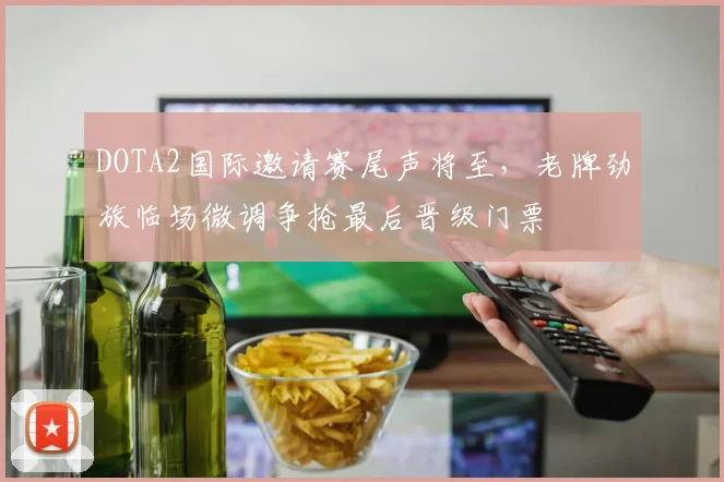 DOTA2国际邀请赛尾声将至，老牌劲旅临场微调争抢最后晋级门票