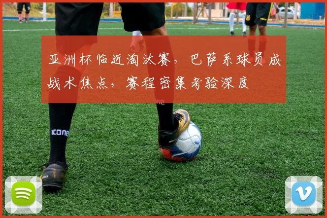 亚洲杯临近淘汰赛，巴萨系球员成战术焦点，赛程密集考验深度