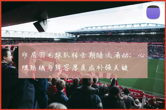 印尼羽毛球队转会期暗流涌动：心理防线与阵容厚度成补强关键