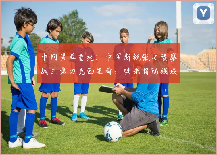 中网男单首轮：中国新锐张之臻鏖战三盘力克西里奇，破老将防线成破局关键