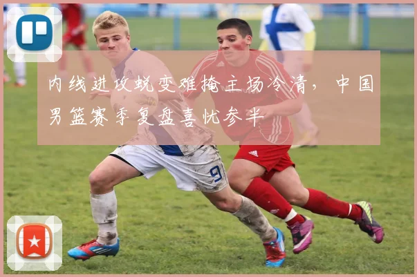 内线进攻蜕变难掩主场冷清，中国男篮赛季复盘喜忧参半