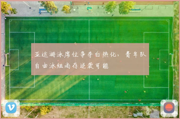 亚运游泳席位争夺白热化，青年队自由泳组尚存逆袭可能