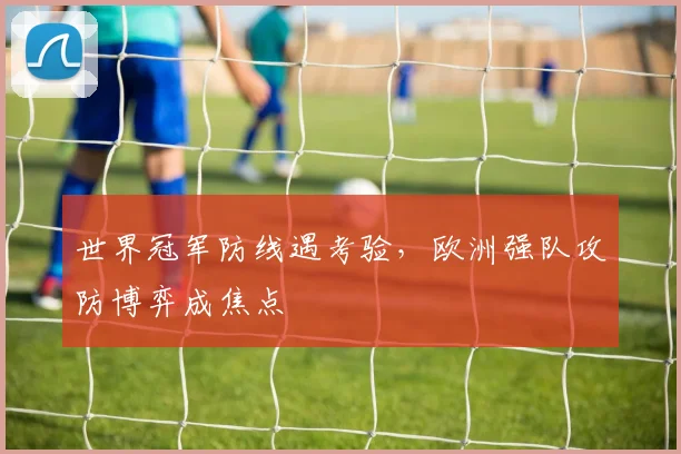 世界冠军防线遇考验，欧洲强队攻防博弈成焦点