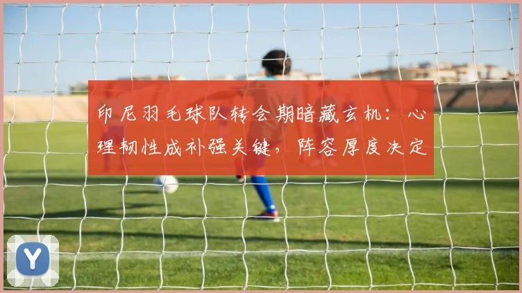 印尼羽毛球队转会期暗藏玄机：心理韧性成补强关键，阵容厚度决定未来走向
