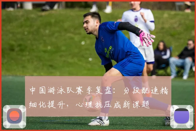 中国游泳队赛季复盘：分段配速精细化提升，心理抗压成新课题