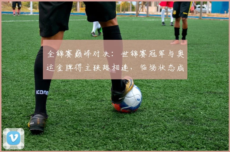 全锦赛巅峰对决：世锦赛冠军与奥运金牌得主狭路相逢，临场状态成胜负手