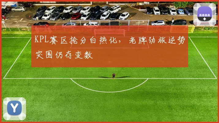 KPL赛区抢分白热化，老牌劲旅逆势突围仍存变数