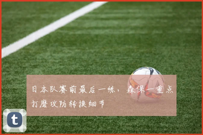 日本队赛前最后一练，森保一重点打磨攻防转换细节