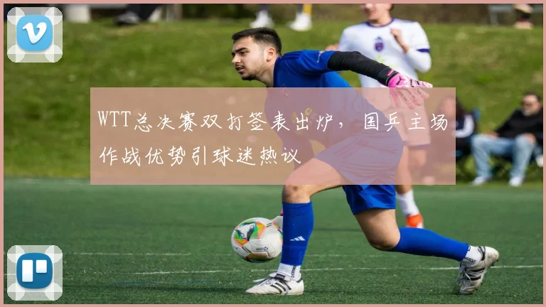 WTT总决赛双打签表出炉，国乒主场作战优势引球迷热议