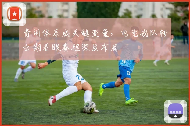 青训体系成关键变量，电竞战队转会期着眼赛程深度布局